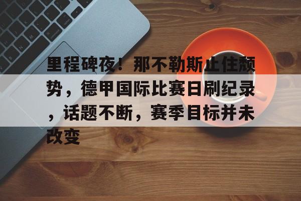 ng南宫里程碑夜！那不勒斯止住颓势，德甲国际比赛日刷纪录，话题不断，赛季目标并未改变的简单介绍